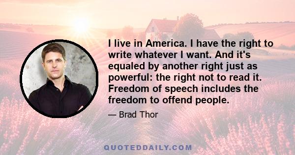 I live in America. I have the right to write whatever I want. And it's equaled by another right just as powerful: the right not to read it. Freedom of speech includes the freedom to offend people.