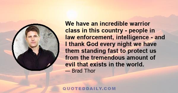 We have an incredible warrior class in this country - people in law enforcement, intelligence - and I thank God every night we have them standing fast to protect us from the tremendous amount of evil that exists in the