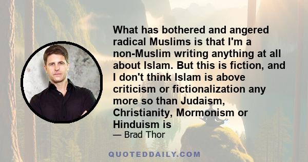 What has bothered and angered radical Muslims is that I'm a non-Muslim writing anything at all about Islam. But this is fiction, and I don't think Islam is above criticism or fictionalization any more so than Judaism,