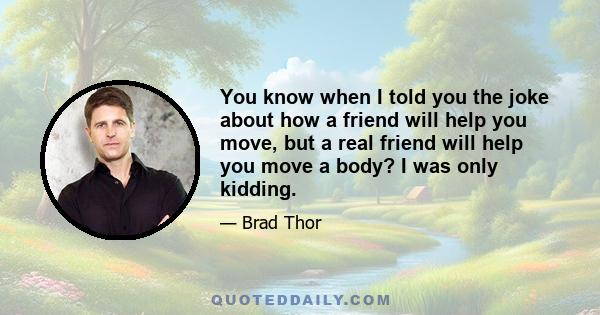 You know when I told you the joke about how a friend will help you move, but a real friend will help you move a body? I was only kidding.