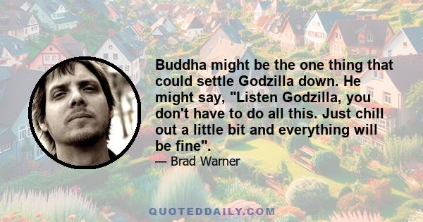 Buddha might be the one thing that could settle Godzilla down. He might say, Listen Godzilla, you don't have to do all this. Just chill out a little bit and everything will be fine.