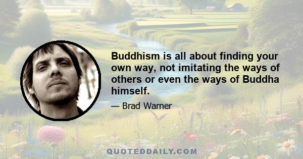 Buddhism is all about finding your own way, not imitating the ways of others or even the ways of Buddha himself.