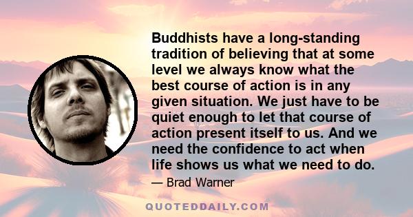 Buddhists have a long-standing tradition of believing that at some level we always know what the best course of action is in any given situation. We just have to be quiet enough to let that course of action present