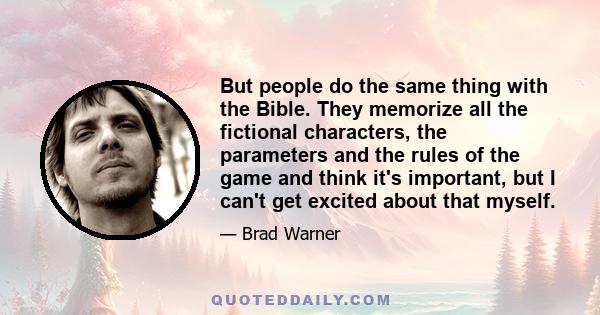 But people do the same thing with the Bible. They memorize all the fictional characters, the parameters and the rules of the game and think it's important, but I can't get excited about that myself.