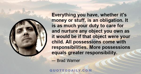 Everything you have, whether it's money or stuff, is an obligation. It is as much your duty to care for and nurture any object you own as it would be if that object were your child. All possessions come with