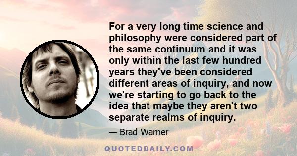 For a very long time science and philosophy were considered part of the same continuum and it was only within the last few hundred years they've been considered different areas of inquiry, and now we're starting to go