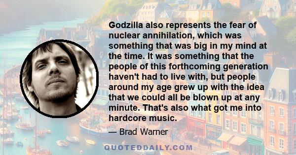 Godzilla also represents the fear of nuclear annihilation, which was something that was big in my mind at the time. It was something that the people of this forthcoming generation haven't had to live with, but people