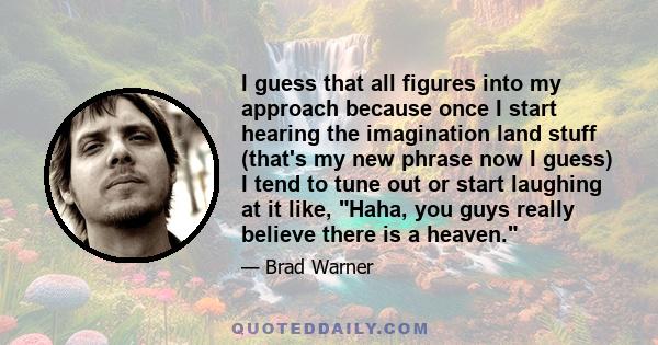 I guess that all figures into my approach because once I start hearing the imagination land stuff (that's my new phrase now I guess) I tend to tune out or start laughing at it like, Haha, you guys really believe there