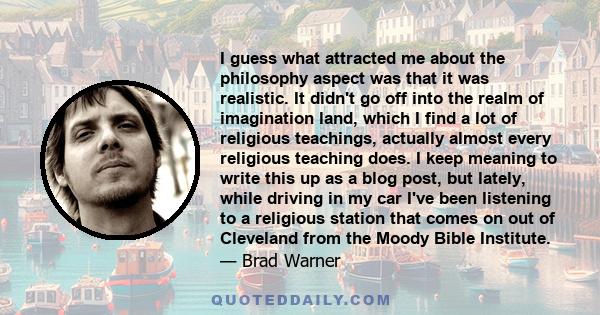 I guess what attracted me about the philosophy aspect was that it was realistic. It didn't go off into the realm of imagination land, which I find a lot of religious teachings, actually almost every religious teaching