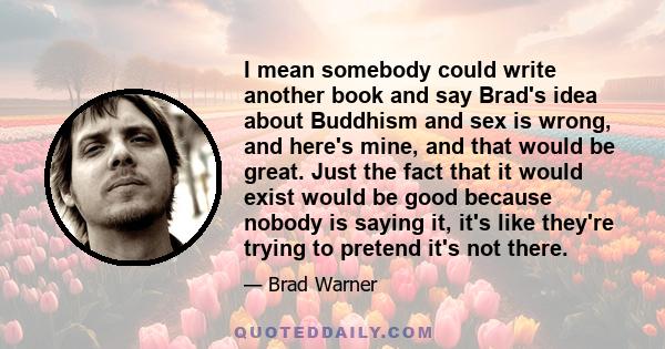 I mean somebody could write another book and say Brad's idea about Buddhism and sex is wrong, and here's mine, and that would be great. Just the fact that it would exist would be good because nobody is saying it, it's