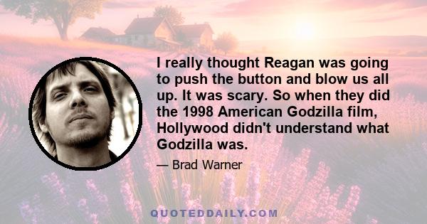 I really thought Reagan was going to push the button and blow us all up. It was scary. So when they did the 1998 American Godzilla film, Hollywood didn't understand what Godzilla was.