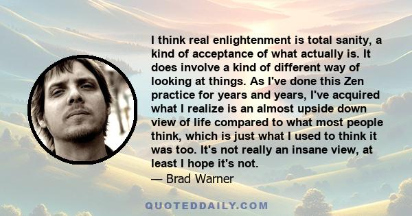 I think real enlightenment is total sanity, a kind of acceptance of what actually is. It does involve a kind of different way of looking at things. As I've done this Zen practice for years and years, I've acquired what