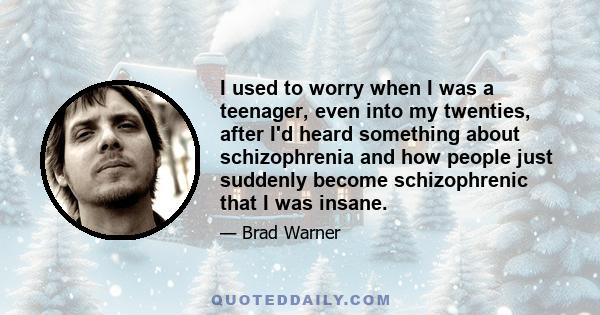 I used to worry when I was a teenager, even into my twenties, after I'd heard something about schizophrenia and how people just suddenly become schizophrenic that I was insane.