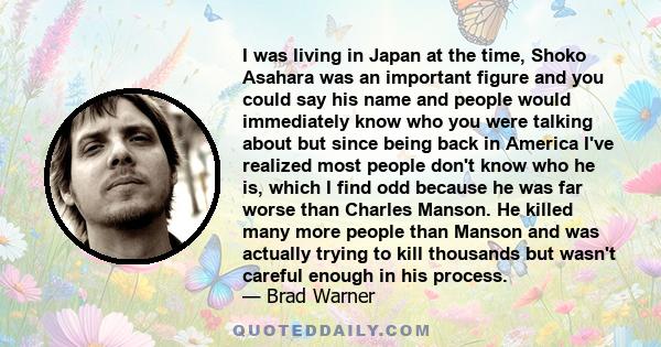 I was living in Japan at the time, Shoko Asahara was an important figure and you could say his name and people would immediately know who you were talking about but since being back in America I've realized most people