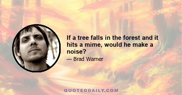 If a tree falls in the forest and it hits a mime, would he make a noise?