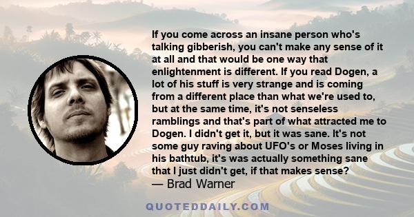 If you come across an insane person who's talking gibberish, you can't make any sense of it at all and that would be one way that enlightenment is different. If you read Dogen, a lot of his stuff is very strange and is