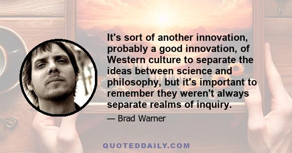 It's sort of another innovation, probably a good innovation, of Western culture to separate the ideas between science and philosophy, but it's important to remember they weren't always separate realms of inquiry.