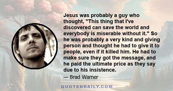 Jesus was probably a guy who thought, This thing that I've discovered can save the world and everybody is miserable without it. So he was probably a very kind and giving person and thought he had to give it to people,