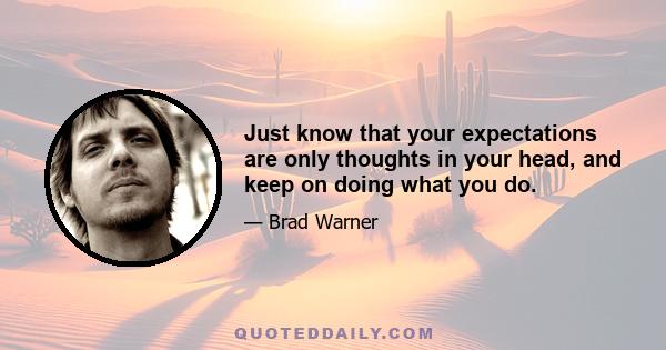 Just know that your expectations are only thoughts in your head, and keep on doing what you do.