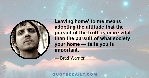 Leaving home' to me means adopting the attitude that the pursuit of the truth is more vital than the pursuit of what society — your home — tells you is important.