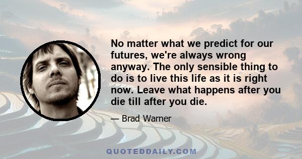 No matter what we predict for our futures, we're always wrong anyway. The only sensible thing to do is to live this life as it is right now. Leave what happens after you die till after you die.