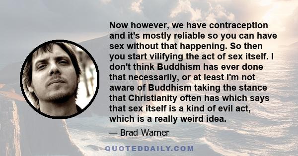 Now however, we have contraception and it's mostly reliable so you can have sex without that happening. So then you start vilifying the act of sex itself. I don't think Buddhism has ever done that necessarily, or at