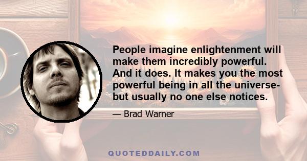 People imagine enlightenment will make them incredibly powerful. And it does. It makes you the most powerful being in all the universe- but usually no one else notices.