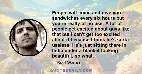 People will come and give you sandwiches every six hours but you're really of no use. A lot of people get excited about guys like that but I can't get too excited about it because I think he's sorta useless. He's just