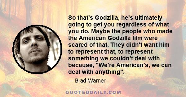 So that's Godzilla, he's ultimately going to get you regardless of what you do. Maybe the people who made the American Godzilla film were scared of that. They didn't want him to represent that, to represent something we 