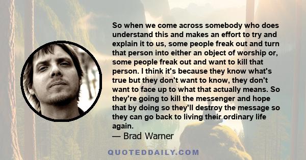 So when we come across somebody who does understand this and makes an effort to try and explain it to us, some people freak out and turn that person into either an object of worship or, some people freak out and want to 