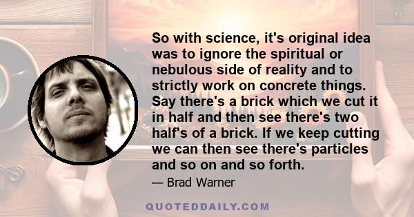 So with science, it's original idea was to ignore the spiritual or nebulous side of reality and to strictly work on concrete things. Say there's a brick which we cut it in half and then see there's two half's of a