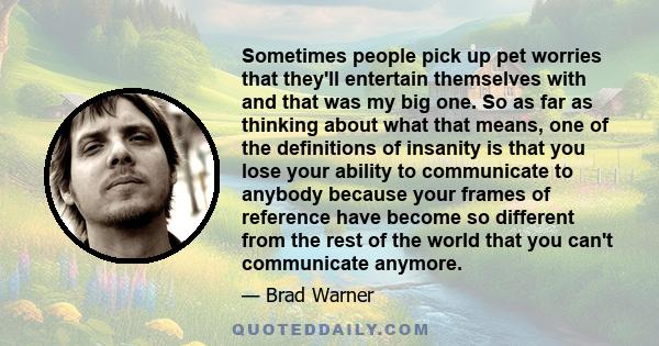 Sometimes people pick up pet worries that they'll entertain themselves with and that was my big one. So as far as thinking about what that means, one of the definitions of insanity is that you lose your ability to