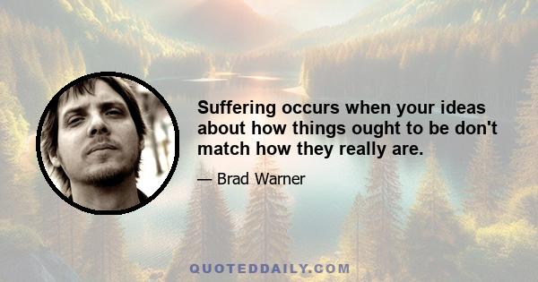 Suffering occurs when your ideas about how things ought to be don't match how they really are.