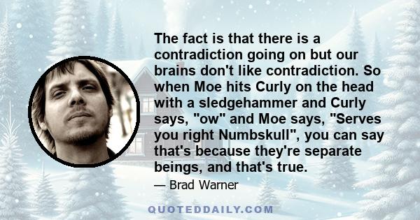 The fact is that there is a contradiction going on but our brains don't like contradiction. So when Moe hits Curly on the head with a sledgehammer and Curly says, ow and Moe says, Serves you right Numbskull, you can say 