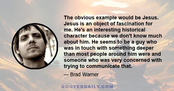 The obvious example would be Jesus. Jesus is an object of fascination for me. He's an interesting historical character because we don't know much about him. He seems to be a guy who was in touch with something deeper