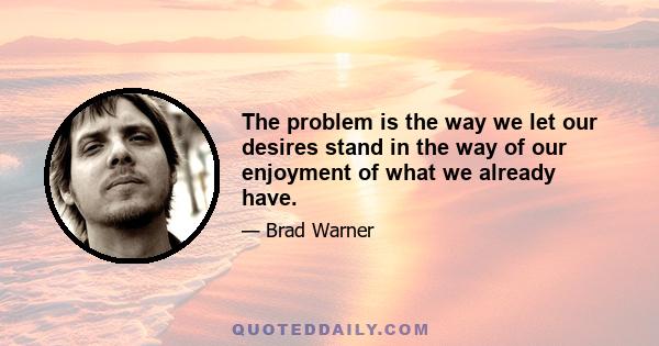 The problem is the way we let our desires stand in the way of our enjoyment of what we already have.