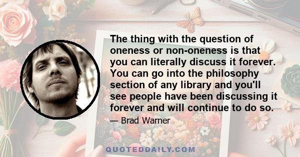 The thing with the question of oneness or non-oneness is that you can literally discuss it forever. You can go into the philosophy section of any library and you'll see people have been discussing it forever and will