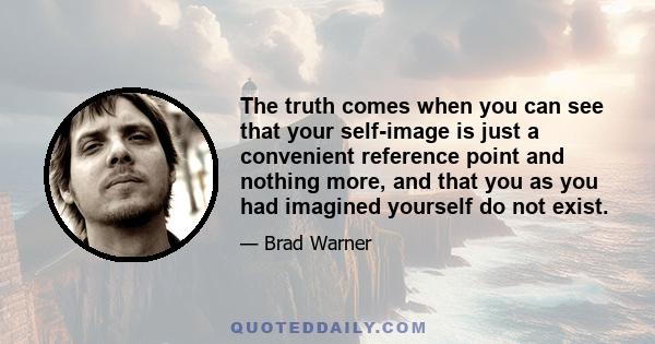 The truth comes when you can see that your self-image is just a convenient reference point and nothing more, and that you as you had imagined yourself do not exist.