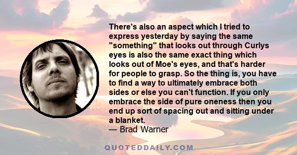 There's also an aspect which I tried to express yesterday by saying the same something that looks out through Curlys eyes is also the same exact thing which looks out of Moe's eyes, and that's harder for people to