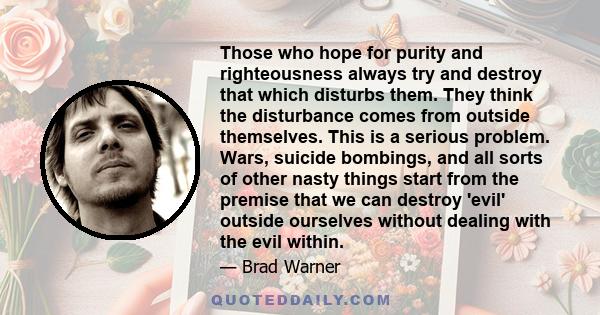 Those who hope for purity and righteousness always try and destroy that which disturbs them. They think the disturbance comes from outside themselves. This is a serious problem. Wars, suicide bombings, and all sorts of