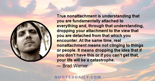 True nonattachment is understanding that you are fundamentally attached to everything and, through that understanding, dropping your attachment to the view that you are detached from that which you encounter. At the