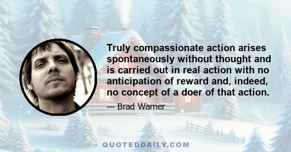 Truly compassionate action arises spontaneously without thought and is carried out in real action with no anticipation of reward and, indeed, no concept of a doer of that action.