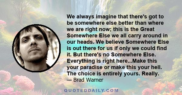 We always imagine that there's got to be somewhere else better than where we are right now; this is the Great Somewhere Else we all carry around in our heads. We believe Somewhere Else is out there for us if only we