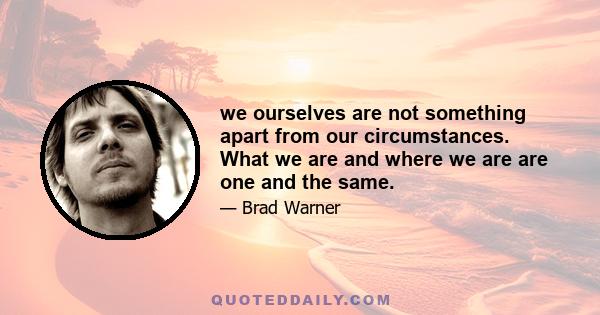 we ourselves are not something apart from our circumstances. What we are and where we are are one and the same.