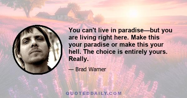 You can't live in paradise—but you are living right here. Make this your paradise or make this your hell. The choice is entirely yours. Really.