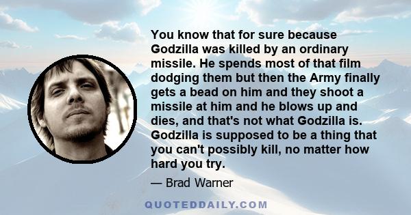 You know that for sure because Godzilla was killed by an ordinary missile. He spends most of that film dodging them but then the Army finally gets a bead on him and they shoot a missile at him and he blows up and dies,