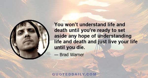 You won’t understand life and death until you’re ready to set aside any hope of understanding life and death and just live your life until you die.