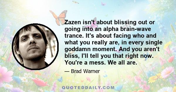 Zazen isn't about blissing out or going into an alpha brain-wave trance. It's about facing who and what you really are, in every single goddamn moment. And you aren't bliss, I'll tell you that right now. You're a mess.