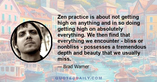 Zen practice is about not getting high on anything and in so doing getting high on absolutely everything. We then find that everything we encounter - bliss or nonbliss - possesses a tremendous depth and beauty that we