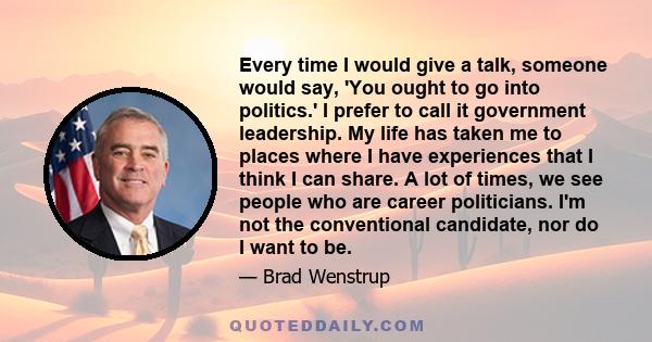 Every time I would give a talk, someone would say, 'You ought to go into politics.' I prefer to call it government leadership. My life has taken me to places where I have experiences that I think I can share. A lot of